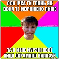 ООО ІРКА ТИ ГЛЯНЬ ЯК ВОНА ТЕ МОРОЖЕНО ЛИЖЕ ТА В МЕНЕ МУРЗІК СВОЇ ЯЙЦЯ СКРОМНІШ ВИЛИЗУЄ