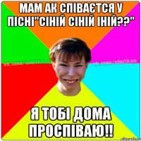 мам ак співаєтся у пісні"СІНІЙ СІНІЙ ІНІЙ??" я тобі дома проспіваю!!