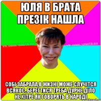 юля в брата презік нашла собі забрала,в жизні може случітся всякоє..берегтися треба дурне діло не хітре як говорять в народі