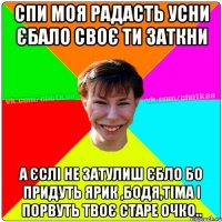 СПИ МОЯ РАДАСТЬ УСНИ ЄБАЛО СВОЄ ТИ ЗАТКНИ А ЄСЛІ НЕ ЗАТУЛИШ ЄБЛО БО ПРИДУТЬ ЯРИК ,БОДЯ,ТІМА І ПОРВУТЬ ТВОЄ СТАРЕ ОЧКО..