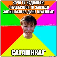 Хоча ти надімною знущаєшся ти завжди залишаєшся дуже веселим!) Сатанінка)*