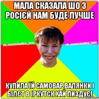 Мала сказала шо з Росієй нам буде лучше купила їй самовар,валянки і білєт в іркутск хай пиздує!