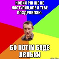 Новий Рік ще не наступив,але я тебе поздровляю. Бо потім буде лєньки