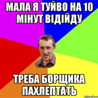 Мала я туйво на 10 мінут відійду треба борщика пахлептать