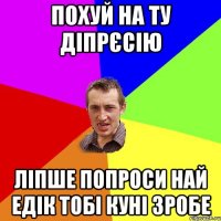 похуй на ту діпрєсію ліпше попроси най едік тобі куні зробе