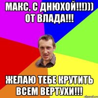 Макс, с днюхой!!!))) от Влада!!! Желаю тебе крутить всем вертухи!!!