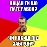 Пацан ти шо патєрався? чи косиш під заблуду?