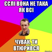 єслі вона не така як всі чувак, ти втюрився