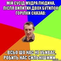 МІЙ СУСІД МУДРА ЛЮДИНА, ПІСЛЯ ВИПИТИХ ДВОХ БУТИЛОК ГОРІЛКИ СКАЗАВ: - ВСЬО ШО НАС НЕ УБИВАЄ, РОБИТЬ НАС СИЛЬНІШИМИ...