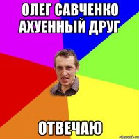 Олег Савченко ахуенный друг отвечаю