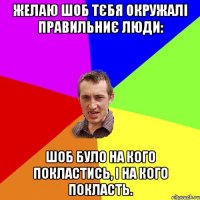 Желаю шоб тєбя окружалі правильниє люди: шоб було на кого покластись, і на кого покласть.