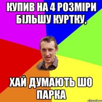 купив на 4 розміри більшу куртку, хай думають шо парка