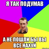 Я так подумав А не пошли бы вы все нахуй