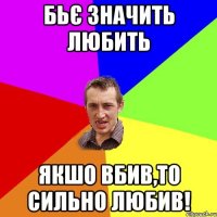 бьє значить любить якшо вбив,то сильно любив!