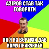 АЗІРОВ СТАВ ТАК ГОВОРИТИ ЯК Я ИЗ ВЄРТУХИ ДАВ ЙОМУ ПРИКУРИТИ