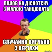 пішов на діскотєку з малою танцювать случайно вирубив з вертухи