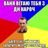 Ваня вітаю тебя з дн кароч Багато не пий мамка запалить морду розвалить)