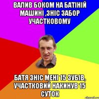 валив боком на батіній машині ,зніс забор участковому батя зніс мені 15 зубів, участковий накинув 15 суток