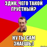 Эдик, чего такой грустный? Ну ты сам знаешь;)