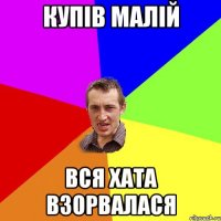 КУПІВ МАЛІЙ ВСЯ ХАТА ВЗОРВАЛАСЯ