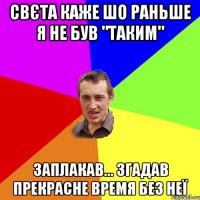 Свєта каже шо раньше я не був "таким" заплакав... згадав прекрасне время без неї