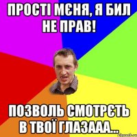 Прості мєня, я бил не прав! Позволь смотрєть в твої глазааа...