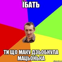 їбать ти що маку дзьобнула мацьонька