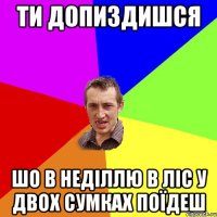 Ти допиздишся шо в неділлю в ліс у двох сумках поїдеш