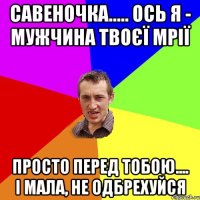 САВЕНОЧКА..... ОСЬ Я - МУЖЧИНА ТВОЄЇ МРІЇ ПРОСТО ПЕРЕД ТОБОЮ.... І МАЛА, НЕ ОДБРЕХУЙСЯ