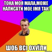 ТОКА МОЯ МАЛА,МОЖЕ НАПИСАТИ МОЕ ІМЯ ТАК: ШОБ ВСІ ОХУЇЛИ