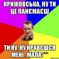 крижовська, ну ти це панємаєш ти ну, ну нравєшся мені , мала:***