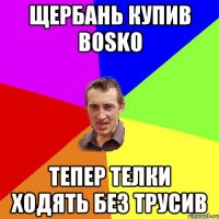 ЩЕРБАНЬ КУПИВ BOSKO ТЕПЕР ТЕЛКИ ХОДЯТЬ БЕЗ ТРУСИВ