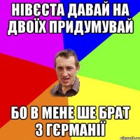 Нівєста давай на двоїх придумувай бо в мене ше брат з гєрманії