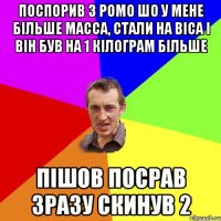 Поспорив з Ромо шо у мене більше масса, стали на віса і він був на 1 кілограм більше Пішов посрав зразу скинув 2