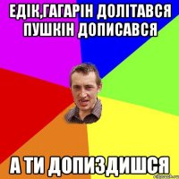 Едік,Гагарін долітався Пушкін дописався А ти допиздишся