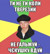 ти не ти коли тверезий не гальмуй - чєкушку вдуй
