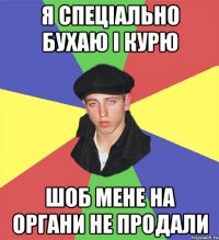 я спеціально бухаю і курю шоб мене на органи не продали