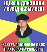 едіка відпиздили у сусідньому селі завтра поїдемо на двох трахторах на разборку