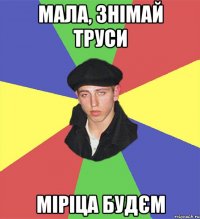 мала, знімай труси міріца будєм