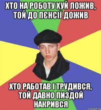 хто на роботу хуй ложив, той до пєнсії дожив хто работав і трудився, той давно пиздой накрився