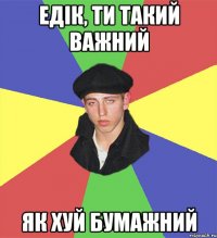 едік, ти такий важний як хуй бумажний