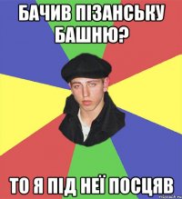 бачив пізанську башню? то я під неї посцяв