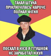такая штука пріключілась, карочє полная фігня поєхал в кієв я тітушкой, нє заработал ніхуя