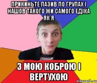 Прикиньте лазив по групах і нашов такого жи самого Едіка як я З МОЮ КОБРОЮ І ВЕРТУХОЮ