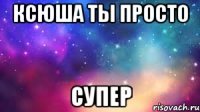 ксюша ты просто СУПЕР