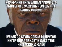 Йоу, факин нига ваня агарков это ты?ты что за хрень несёшь я те башку снесу!! ну как со стула слез а то другой нигер дима придёт и даст тебе нигерских дюлей