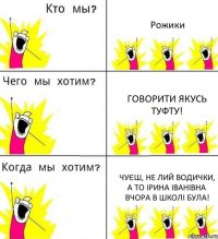 Рожики говорити якусь туфту! чуєш, не лий водички, а то Ірина Іванівна вчора в школі була!