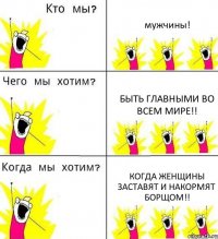 мужчины! быть главными во всем мире!! когда женщины заставят и накормят борщом!!