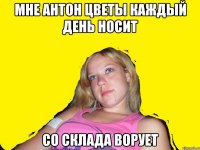 мне антон цветы каждый день носит со склада ворует