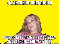 да антон не пьет почти ящик с бутылками из-под бада за диваном- эт не так много